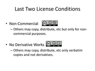 Last Two License Conditions

• Non-Commercial
  – Others may copy, distribute, etc but only for non-
    commercial purposes.


• No Derivative Works
  – Others may copy, distribute, etc only verbatim
    copies and not derivatives.
 