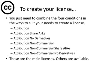 To create your license…
• You just need to combine the four conditions in
  the ways to suit your needs to create a license.
  –   Attribution
  –   Attribution Share Alike
  –   Attribution No Derivatives
  –   Attribution Non-Commercial
  –   Attribution Non-Commercial Share Alike
  –   Attribution Non-Commercial No Derivatives
• These are the main licenses. Others are available.
 