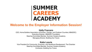 Welcome to the Employer Information Session!
Holly Fraccaro
CEO, Home Builders Association of Durham, Orange, and Chatham Counties (HBADOC)
Executive Director, HBADOC Foundation
Steering Committee Member, Summer Careers Academy
Managing Director, Building Our Future
Katie Loovis
Vice President for Community, Economic, and Workforce Development, The Chamber
Steering Committee Member, Summer Careers Academy
Contractor, Building Our Future
 