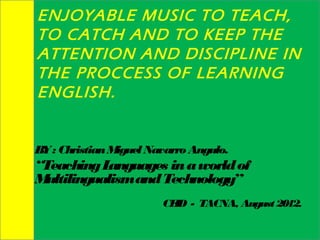 ENJOYABLE MUSIC TO TEACH,
TO CATCH AND TO KEEP THE
ATTENTION AND DISCIPLINE IN
THE PROCCESS OF LEARNING
ENGLISH.


B : Christian M
 Y             iguel Navarro Angulo.
“Teaching L anguages in a world of
Multilingualism and Technology”
                       CE - TACNA, August 2012.
                         ID
 