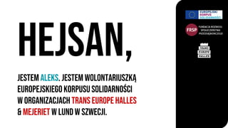 jestem Aleks. Jestem wolontariuszkĄ
Europejskiegokorpususolidarności
W organizacjach Trans Europe Halles
& mejeriet w Lund w szwecji.
hejsan,
 