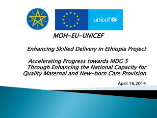 MOH-EU-UNICEF
Enhancing Skilled Delivery in Ethiopia Project
Accelerating Progress towards MDG 5
Through Enhancing the National Capacity for
Quality Maternal and New-born Care Provision
April 16,2014
 