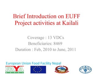 Brief Introduction on EUFF Project activities at Kailali Coverage : 13 VDCs Beneficiaries: 8469  Duration : Feb, 2010 to June, 2011 European Union Food Facility Nepal 