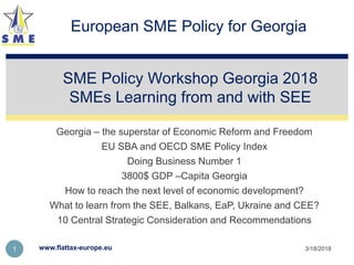 Georgia – the superstar of Economic Reform and Freedom
EU SBA and OECD SME Policy Index
Doing Business Number 1
3800$ GDP –Capita Georgia
How to reach the next level of economic development?
What to learn from the SEE, Balkans, EaP, Ukraine and CEE?
10 Central Strategic Consideration and Recommendations
SME Policy Workshop Georgia 2018
SMEs Learning from and with SEE
3/18/2018www.flattax-europe.eu1
European SME Policy for Georgia
 