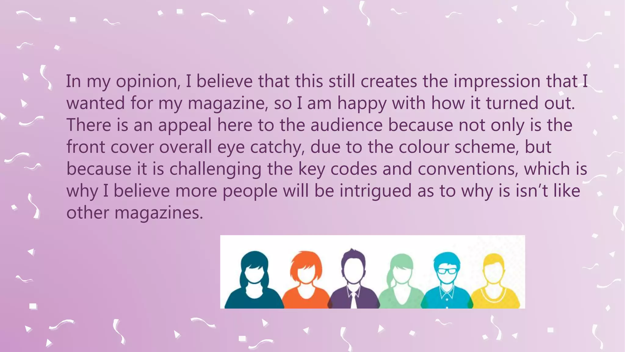 In my opinion, I believe that this still creates the impression that I
wanted for my magazine, so I am happy with how it turned out.
There is an appeal here to the audience because not only is the
front cover overall eye catchy, due to the colour scheme, but
because it is challenging the key codes and conventions, which is
why I believe more people will be intrigued as to why is isn’t like
other magazines.
 