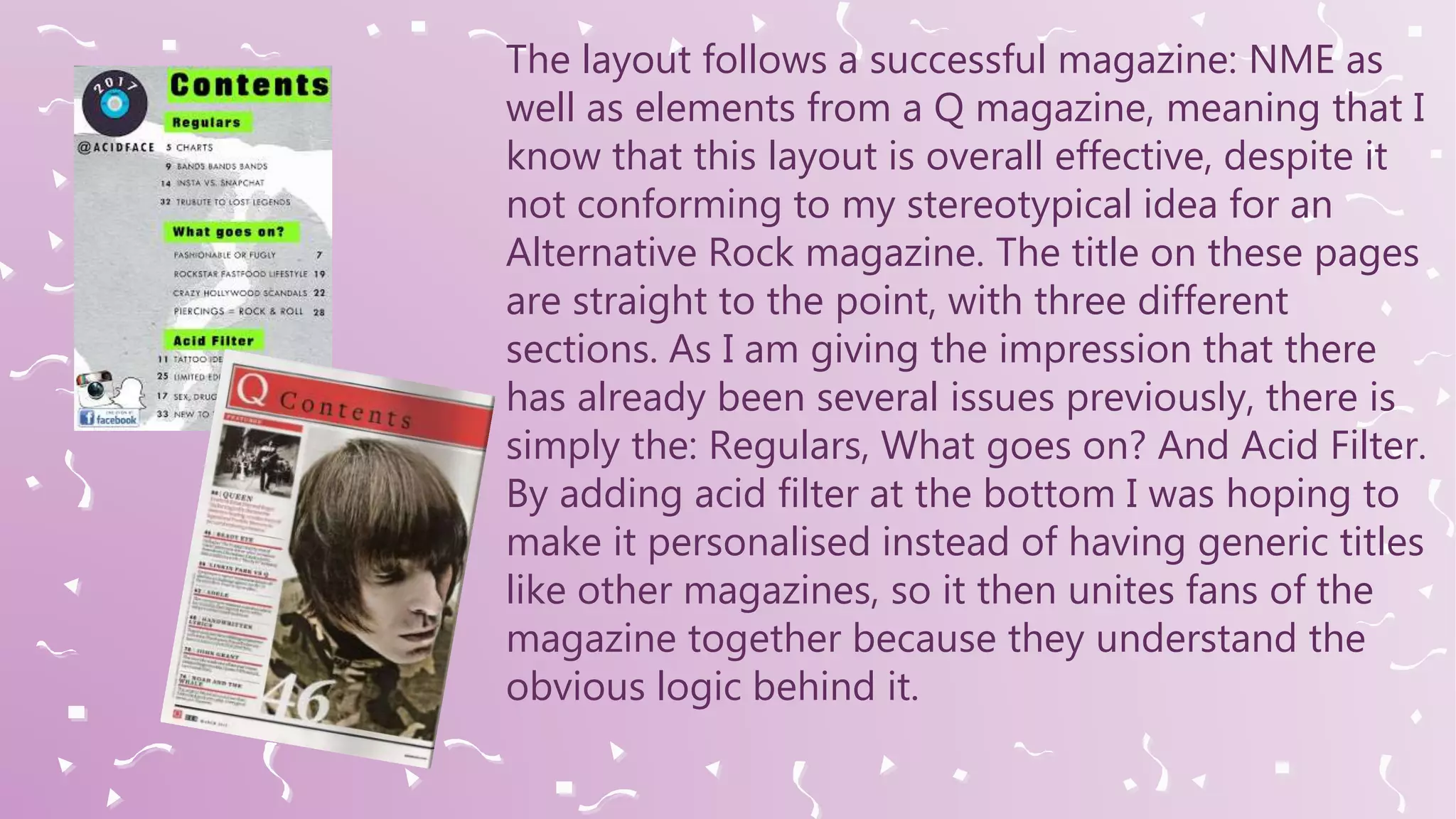 The layout follows a successful magazine: NME as
well as elements from a Q magazine, meaning that I
know that this layout is overall effective, despite it
not conforming to my stereotypical idea for an
Alternative Rock magazine. The title on these pages
are straight to the point, with three different
sections. As I am giving the impression that there
has already been several issues previously, there is
simply the: Regulars, What goes on? And Acid Filter.
By adding acid filter at the bottom I was hoping to
make it personalised instead of having generic titles
like other magazines, so it then unites fans of the
magazine together because they understand the
obvious logic behind it.
 