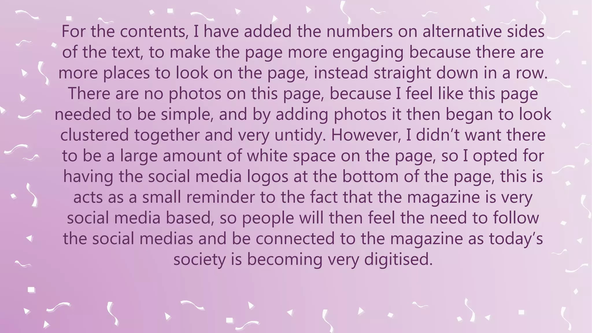 For the contents, I have added the numbers on alternative sides
of the text, to make the page more engaging because there are
more places to look on the page, instead straight down in a row.
There are no photos on this page, because I feel like this page
needed to be simple, and by adding photos it then began to look
clustered together and very untidy. However, I didn’t want there
to be a large amount of white space on the page, so I opted for
having the social media logos at the bottom of the page, this is
acts as a small reminder to the fact that the magazine is very
social media based, so people will then feel the need to follow
the social medias and be connected to the magazine as today’s
society is becoming very digitised.
 