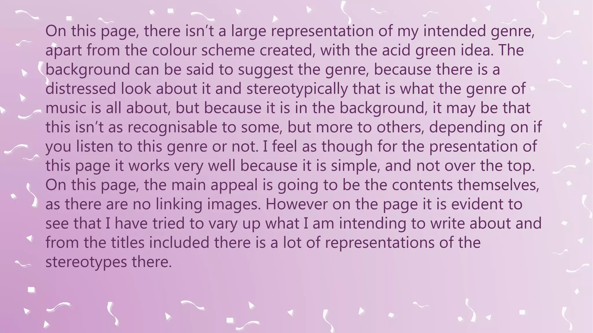 On this page, there isn’t a large representation of my intended genre,
apart from the colour scheme created, with the acid green idea. The
background can be said to suggest the genre, because there is a
distressed look about it and stereotypically that is what the genre of
music is all about, but because it is in the background, it may be that
this isn’t as recognisable to some, but more to others, depending on if
you listen to this genre or not. I feel as though for the presentation of
this page it works very well because it is simple, and not over the top.
On this page, the main appeal is going to be the contents themselves,
as there are no linking images. However on the page it is evident to
see that I have tried to vary up what I am intending to write about and
from the titles included there is a lot of representations of the
stereotypes there.
 