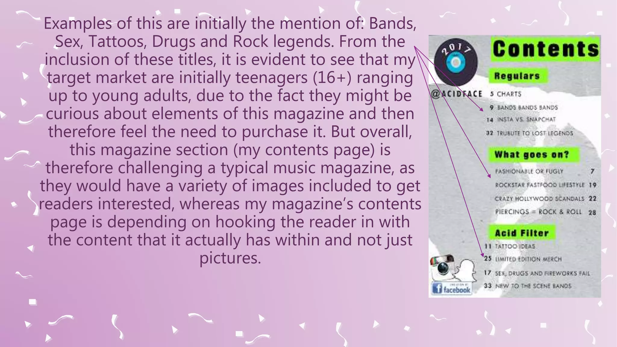 Examples of this are initially the mention of: Bands,
Sex, Tattoos, Drugs and Rock legends. From the
inclusion of these titles, it is evident to see that my
target market are initially teenagers (16+) ranging
up to young adults, due to the fact they might be
curious about elements of this magazine and then
therefore feel the need to purchase it. But overall,
this magazine section (my contents page) is
therefore challenging a typical music magazine, as
they would have a variety of images included to get
readers interested, whereas my magazine’s contents
page is depending on hooking the reader in with
the content that it actually has within and not just
pictures.
 