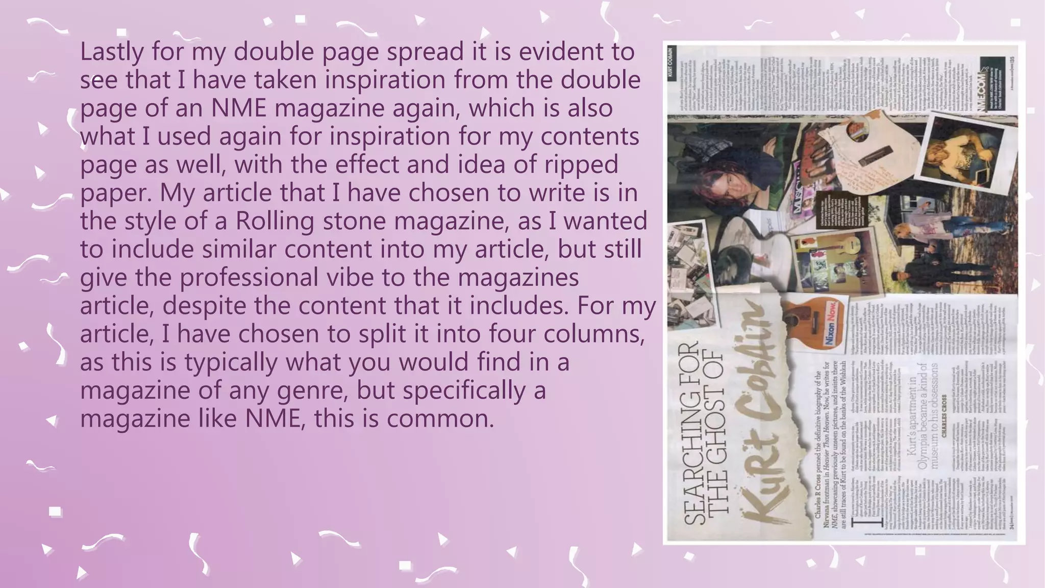 Lastly for my double page spread it is evident to
see that I have taken inspiration from the double
page of an NME magazine again, which is also
what I used again for inspiration for my contents
page as well, with the effect and idea of ripped
paper. My article that I have chosen to write is in
the style of a Rolling stone magazine, as I wanted
to include similar content into my article, but still
give the professional vibe to the magazines
article, despite the content that it includes. For my
article, I have chosen to split it into four columns,
as this is typically what you would find in a
magazine of any genre, but specifically a
magazine like NME, this is common.
 
