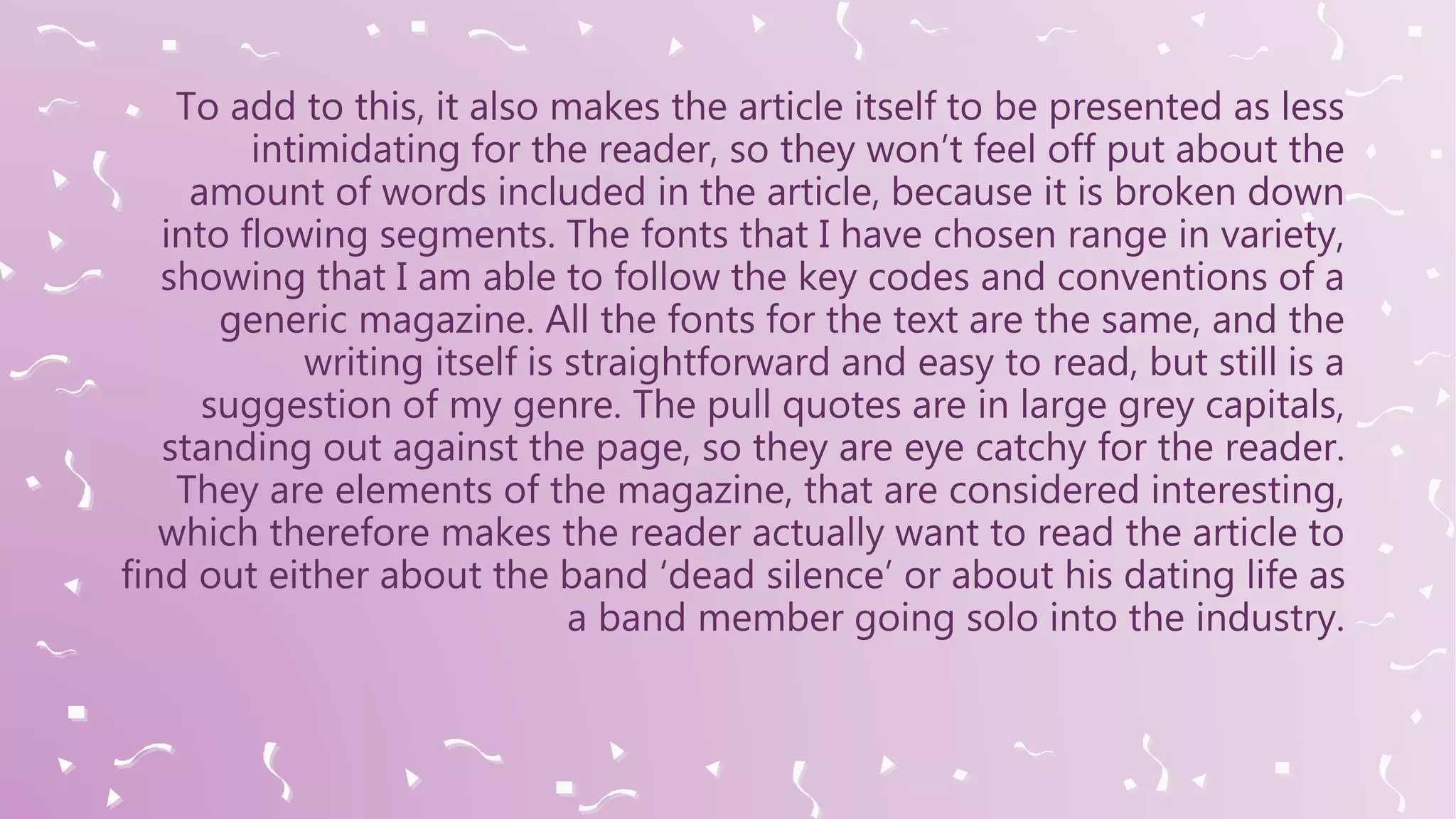 To add to this, it also makes the article itself to be presented as less
intimidating for the reader, so they won’t feel off put about the
amount of words included in the article, because it is broken down
into flowing segments. The fonts that I have chosen range in variety,
showing that I am able to follow the key codes and conventions of a
generic magazine. All the fonts for the text are the same, and the
writing itself is straightforward and easy to read, but still is a
suggestion of my genre. The pull quotes are in large grey capitals,
standing out against the page, so they are eye catchy for the reader.
They are elements of the magazine, that are considered interesting,
which therefore makes the reader actually want to read the article to
find out either about the band ‘dead silence’ or about his dating life as
a band member going solo into the industry.
 
