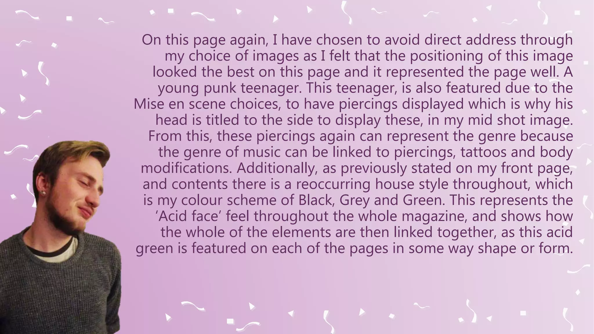On this page again, I have chosen to avoid direct address through
my choice of images as I felt that the positioning of this image
looked the best on this page and it represented the page well. A
young punk teenager. This teenager, is also featured due to the
Mise en scene choices, to have piercings displayed which is why his
head is titled to the side to display these, in my mid shot image.
From this, these piercings again can represent the genre because
the genre of music can be linked to piercings, tattoos and body
modifications. Additionally, as previously stated on my front page,
and contents there is a reoccurring house style throughout, which
is my colour scheme of Black, Grey and Green. This represents the
‘Acid face’ feel throughout the whole magazine, and shows how
the whole of the elements are then linked together, as this acid
green is featured on each of the pages in some way shape or form.
 