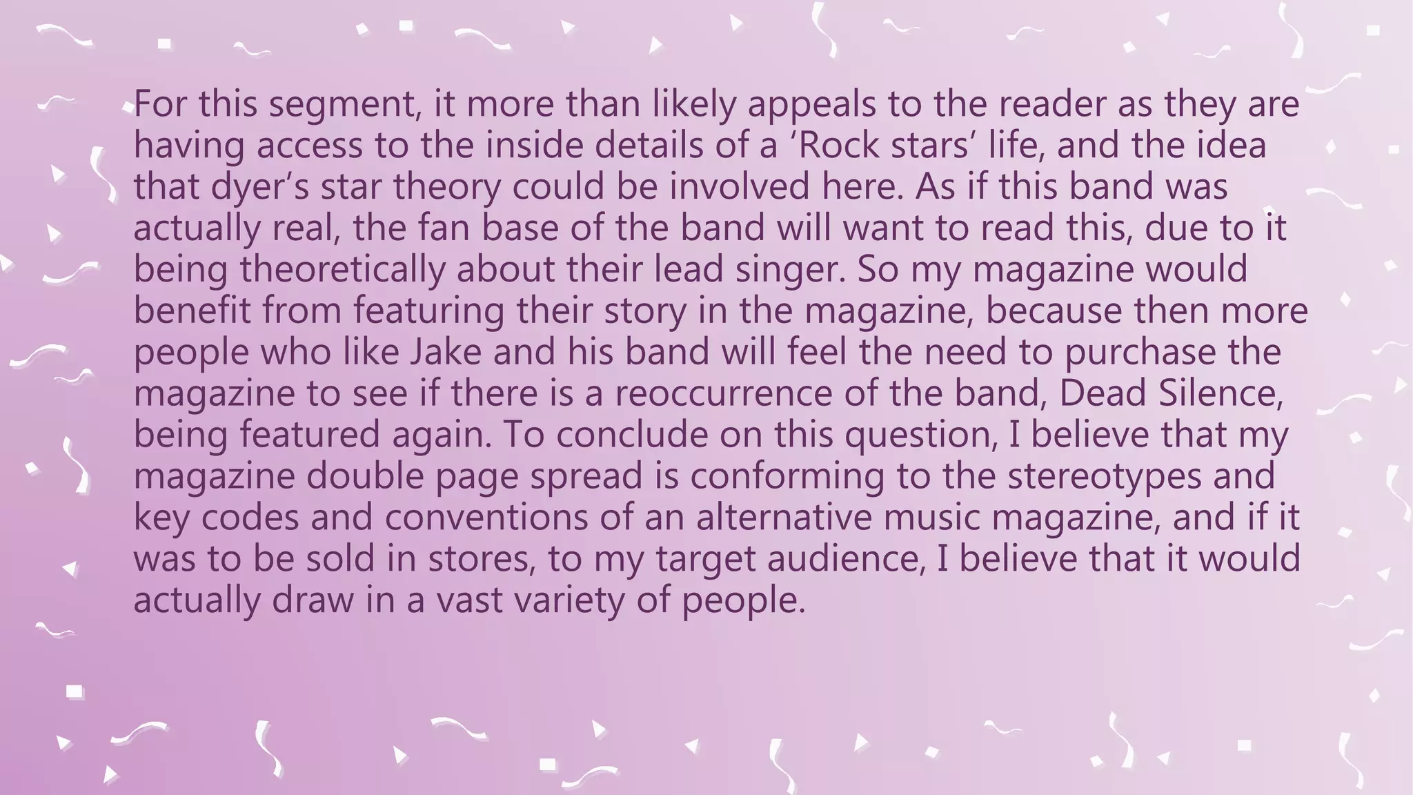 For this segment, it more than likely appeals to the reader as they are
having access to the inside details of a ‘Rock stars’ life, and the idea
that dyer’s star theory could be involved here. As if this band was
actually real, the fan base of the band will want to read this, due to it
being theoretically about their lead singer. So my magazine would
benefit from featuring their story in the magazine, because then more
people who like Jake and his band will feel the need to purchase the
magazine to see if there is a reoccurrence of the band, Dead Silence,
being featured again. To conclude on this question, I believe that my
magazine double page spread is conforming to the stereotypes and
key codes and conventions of an alternative music magazine, and if it
was to be sold in stores, to my target audience, I believe that it would
actually draw in a vast variety of people.
 