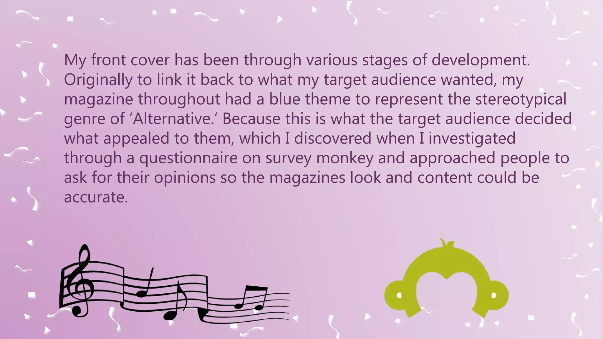 My front cover has been through various stages of development.
Originally to link it back to what my target audience wanted, my
magazine throughout had a blue theme to represent the stereotypical
genre of ‘Alternative.’ Because this is what the target audience decided
what appealed to them, which I discovered when I investigated
through a questionnaire on survey monkey and approached people to
ask for their opinions so the magazines look and content could be
accurate.
 