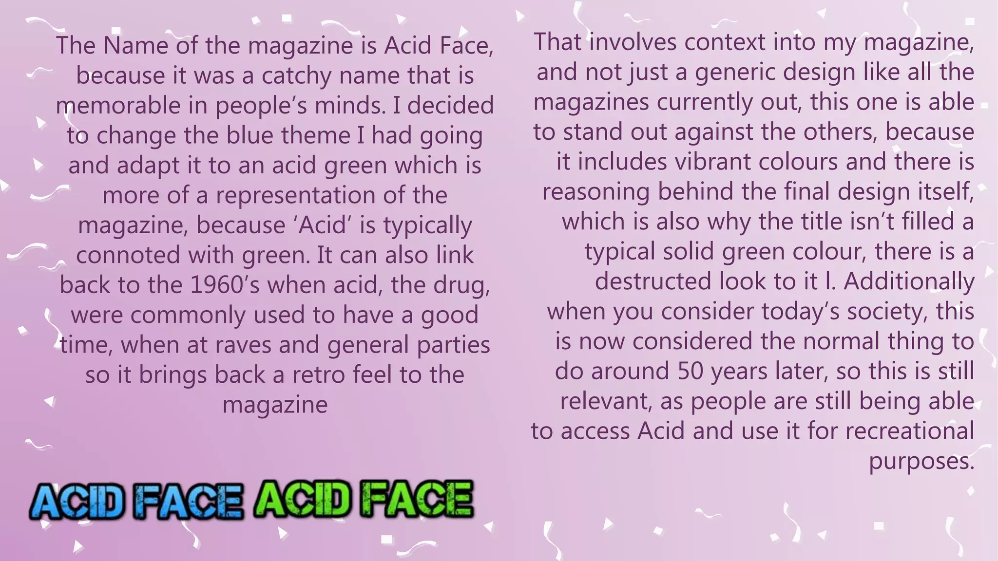 The Name of the magazine is Acid Face,
because it was a catchy name that is
memorable in people’s minds. I decided
to change the blue theme I had going
and adapt it to an acid green which is
more of a representation of the
magazine, because ‘Acid’ is typically
connoted with green. It can also link
back to the 1960’s when acid, the drug,
were commonly used to have a good
time, when at raves and general parties
so it brings back a retro feel to the
magazine
That involves context into my magazine,
and not just a generic design like all the
magazines currently out, this one is able
to stand out against the others, because
it includes vibrant colours and there is
reasoning behind the final design itself,
which is also why the title isn’t filled a
typical solid green colour, there is a
destructed look to it l. Additionally
when you consider today’s society, this
is now considered the normal thing to
do around 50 years later, so this is still
relevant, as people are still being able
to access Acid and use it for recreational
purposes.
 