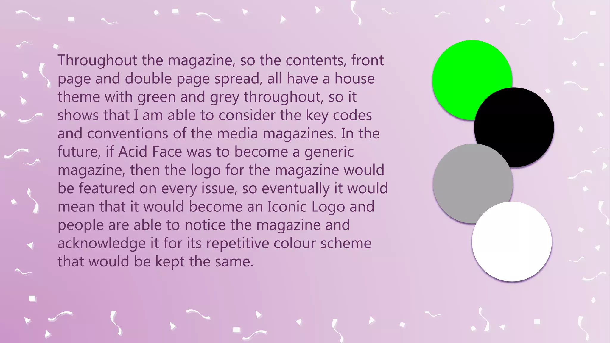 Throughout the magazine, so the contents, front
page and double page spread, all have a house
theme with green and grey throughout, so it
shows that I am able to consider the key codes
and conventions of the media magazines. In the
future, if Acid Face was to become a generic
magazine, then the logo for the magazine would
be featured on every issue, so eventually it would
mean that it would become an Iconic Logo and
people are able to notice the magazine and
acknowledge it for its repetitive colour scheme
that would be kept the same.
 