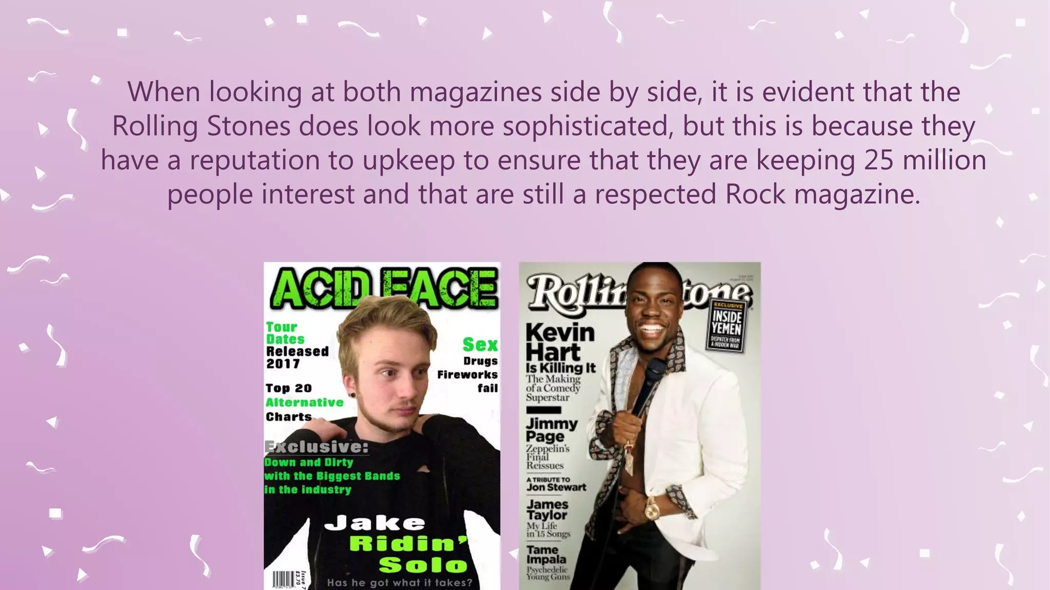 When looking at both magazines side by side, it is evident that the
Rolling Stones does look more sophisticated, but this is because they
have a reputation to upkeep to ensure that they are keeping 25 million
people interest and that are still a respected Rock magazine.
 
