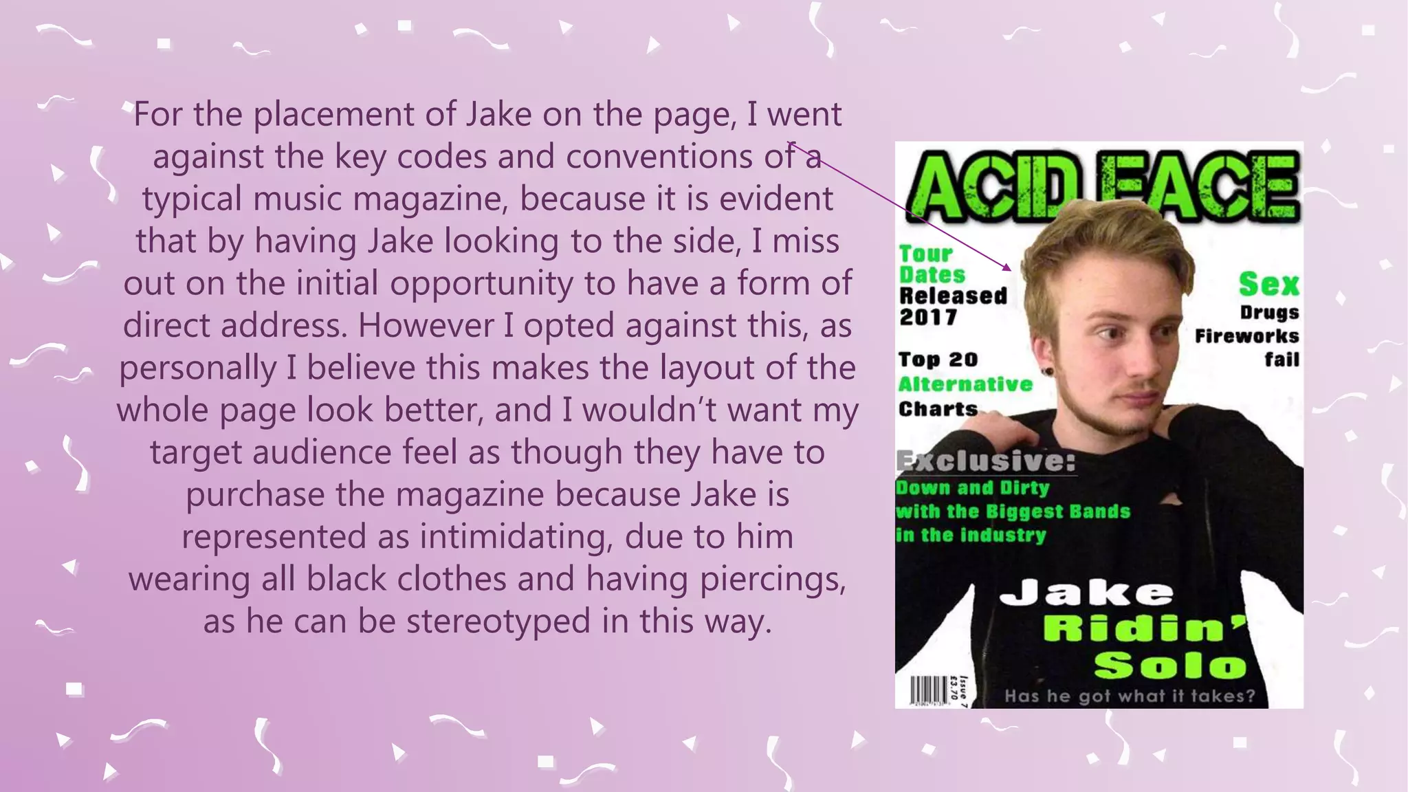 For the placement of Jake on the page, I went
against the key codes and conventions of a
typical music magazine, because it is evident
that by having Jake looking to the side, I miss
out on the initial opportunity to have a form of
direct address. However I opted against this, as
personally I believe this makes the layout of the
whole page look better, and I wouldn’t want my
target audience feel as though they have to
purchase the magazine because Jake is
represented as intimidating, due to him
wearing all black clothes and having piercings,
as he can be stereotyped in this way.
 