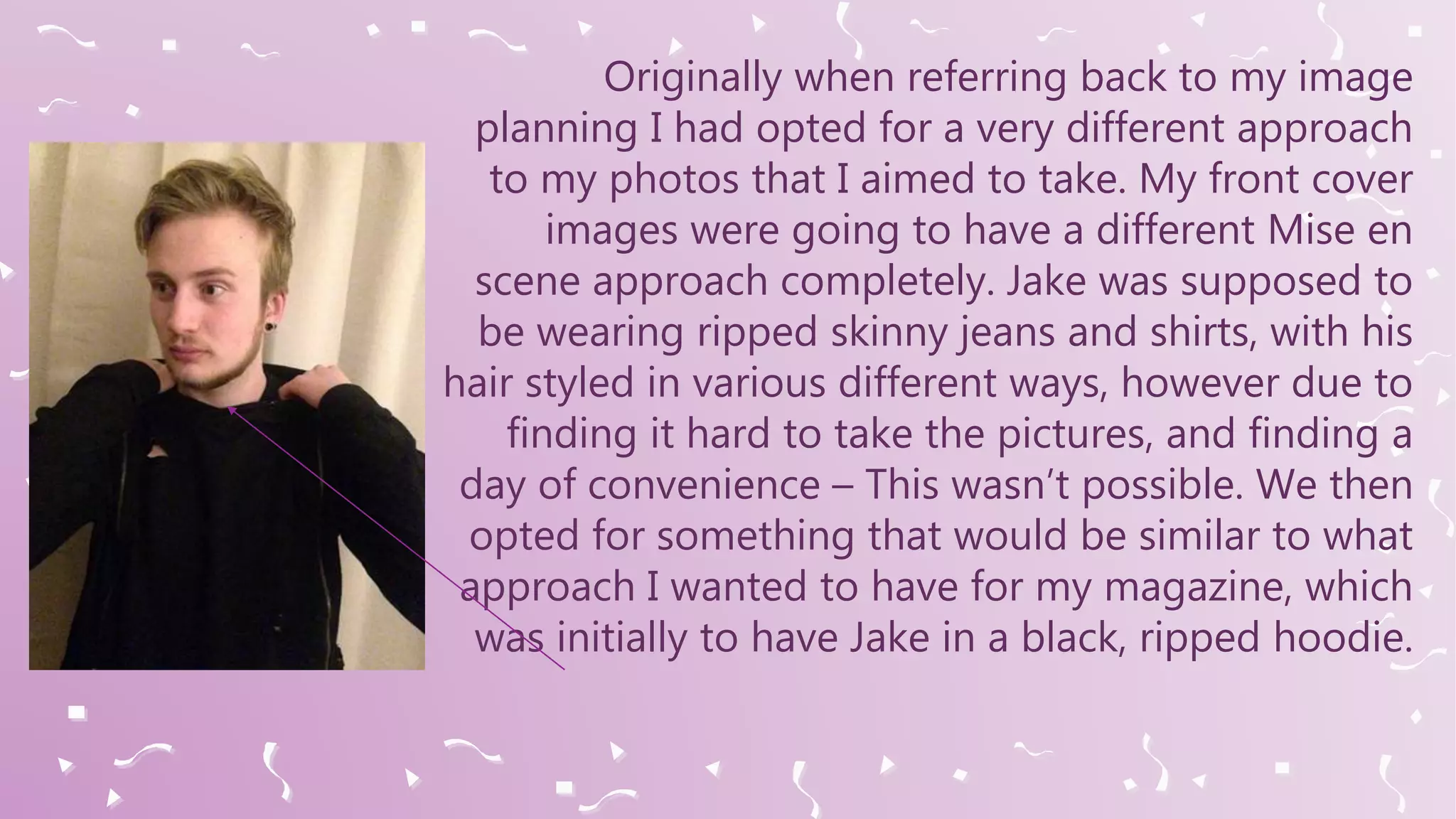 Originally when referring back to my image
planning I had opted for a very different approach
to my photos that I aimed to take. My front cover
images were going to have a different Mise en
scene approach completely. Jake was supposed to
be wearing ripped skinny jeans and shirts, with his
hair styled in various different ways, however due to
finding it hard to take the pictures, and finding a
day of convenience – This wasn’t possible. We then
opted for something that would be similar to what
approach I wanted to have for my magazine, which
was initially to have Jake in a black, ripped hoodie.
 