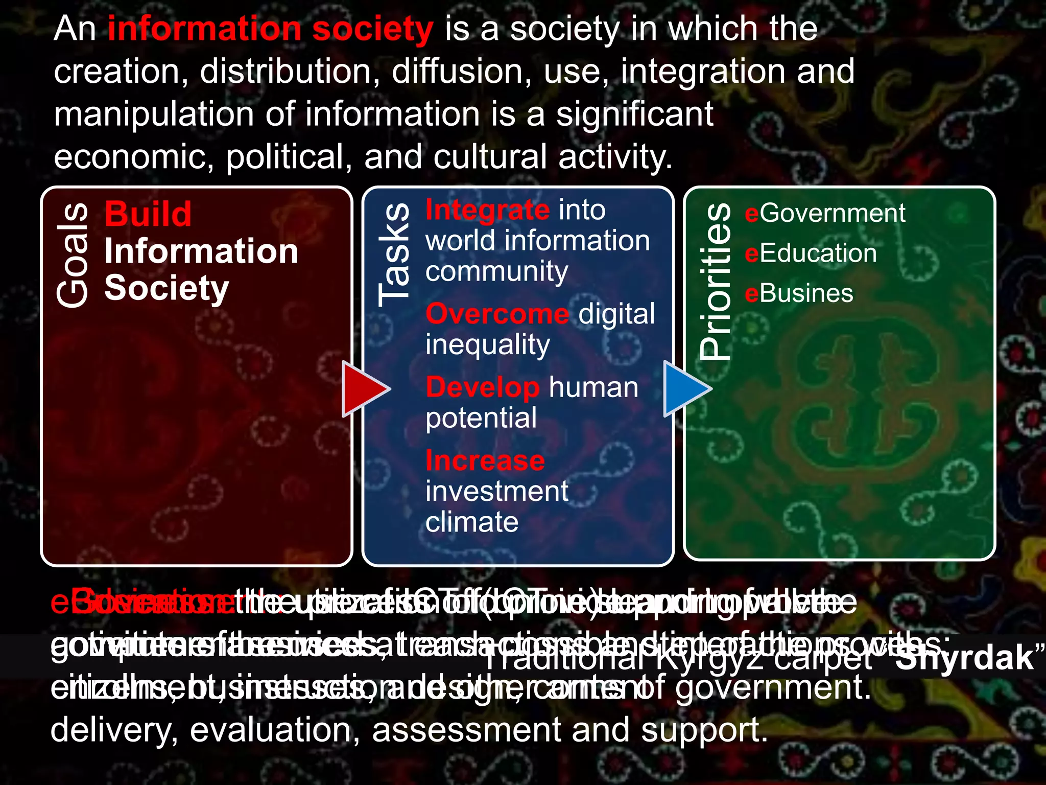 An information societyis a society in which the creation, distribution, diffusion, use, integration and manipulation of information is a significant economic, political, and cultural activity.eGovernmenteEducationeBusineseEducation: the process of (online) learning where computers are used at each possible step of the process: enrollment, instruction design, content delivery, evaluation, assessment and support. eGovernment : use of ICT to provide and improve government services, transactions and interactions with citizens, businesses, and other arms of government.eBusiness: the utilization of ICT in support of all the activities of business.Traditional Kyrgyz carpet “Shyrdak”