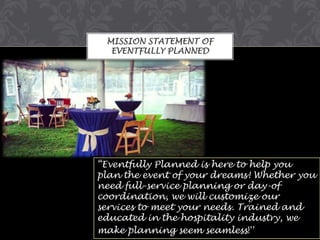 MISSION STATEMENT OF
EVENTFULLY PLANNED

“Eventfully Planned is here to help you
plan the event of your dreams! Whether you
need full-service planning or day-of
coordination, we will customize our
services to meet your needs. Trained and
educated in the hospitality industry, we
make planning seem seamless!”

 