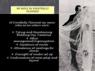 MY ROLE IN EVENTFULLY
PLANNED

At Eventfully Planned my main
roles as an intern were:
 Typing and Maintaining
Wedding Day Timelines
 Office
management/organization
 Assistance at events
 Attendance at meetings for
clients
 Oversight of vendor set-up
 Confirmation of room setup and
layout

 