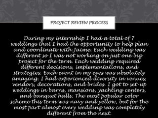 PROJECT REVIEW PROCESS

During my internship I had a total of 7
weddings that I had the opportunity to help plan
and coordinate with Jaime. Each wedding was
different so I was not working on just one big
project for the term. Each wedding required
different decisions, implementations, and
strategies. Each event in my eyes was absolutely
amazing. I had experienced diversity in venues,
vendors, decorations, and brides. I got to set-up
weddings in barns, mansions, yachting centers,
and banquet halls. The most popular color
scheme this term was navy and yellow, but for the
most part almost every wedding was completely
different from the next.

 
