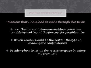PROJECT REVIEW PROCESS

Decisions that I have had to make through this term:
 Weather or not to have an outdoor ceremony
outside by looking at the forecast for possible rain

 Which vendor would be the best for the type of
wedding the couple desires
 Deciding how to set-up the reception space by using
my creativity

 
