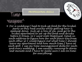 PROFESSIONAL SKILLS

 For a wedding I had to pick up food for the bridal
party so they had snacks while getting hair &
makeup done, pick up a box of joe, and go to the
brides apartment to set-up the food and drinks
before 8:30am. So I went onto MapQuest, typed in
each address to figure how far each place was from
each other so I could figure out what time I should
leave my apartment and how much time I have at
each spot. I use my time management skills for each
and every wedding. I am usually running to stores
last minute and I have to make sure I am on time
for everything.

 