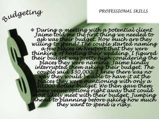 PROFESSIONAL SKILLS

 During a meeting with a potential client
Jaime told me the first thing we needed to
ask was their budget. How much are they
willing to spend? The couple started naming
a few places in Newport that they were
thinking of hosting their wedding. I figured
their budget was pretty high considering the
places they were naming. Jaime kindly
interrupted them asking their budget. The
couple said $30,000. I knew there was no
way they would be able to have it at the
places they were mentioning with only a
30,000 dollar budget. We then gave them
some venue options right away that could
most likely meet with their budget. Jumping
ahead to planning before asking how much
they want to spend is risky.

 