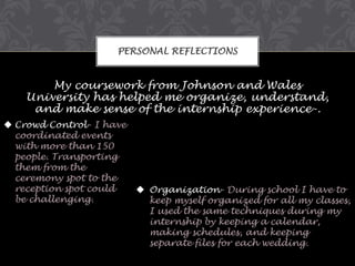 PERSONAL REFLECTIONS

My coursework from Johnson and Wales
University has helped me organize, understand,
and make sense of the internship experience-.
 Crowd Control- I have
coordinated events
with more than 150
people. Transporting
them from the
ceremony spot to the
reception spot could
be challenging.

 Organization- During school I have to
keep myself organized for all my classes,
I used the same techniques during my
internship by keeping a calendar,
making schedules, and keeping
separate files for each wedding.

 