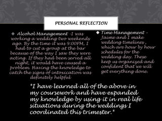 PERSONAL REFLECTION
 Alcohol Management -I was
working a wedding two weekends
ago. By the time it was 9:00PM, I
had to cut a group at the bar
because of the way I saw they were
acting. If they had been served all
night, it would have caused a
problem. Having the knowledge to
catch the signs of intoxication was
definitely helpful

 Time Management –
Jaime and I make
wedding timelines ,
which are hour by hour
schedules for the
wedding day. These
keep us organized and
confident that we will
get everything done.

*I have learned all of the above in
my coursework and have expanded
my knowledge by using it in real life
situations during the weddings I
coordinated this trimester.*

 