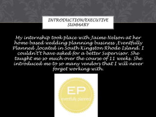 INTRODUCTION/EXECUTIVE
SUMMARY

My internship took place with Jaime Nelson at her
home based wedding planning business ,Eventfully
Planned ,located in South Kingston Rhode Island. I
couldn't’t have asked for a better Supervisor. She
taught me so much over the course of 11 weeks. She
introduced me to so many vendors that I will never
forget working with.

 