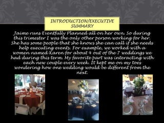 INTRODUCTION/EXECUTIVE
SUMMARY
Jaime runs Eventfully Planned all on her own. So during
this trimester I was the only other person working for her.
She has some people that she knows she can call if she needs
help executing events. For example, we worked with a
women named Karen for about 4 out of the 7 weddings we
had during this term. My favorite part was interacting with
each new couple every week. It kept me on my toes
wondering how one wedding would be different from the
next.

 