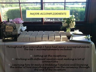 MAJOR ACCOMPLISHMENTS

Throughout this internship I have had many accomplishments.
The top 3 accomplishments included:
 Setting up the receptions
 Working with different vendors and making a lot of
connections
 Learning how to make a Wedding Timeline and knowing
the order of how everything goes from the ceremony through
the end of the reception

 