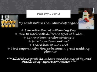 PERSONAL GOALS

My Goals Before The Internship Began:
 Learn the flow of a Wedding Day
 How to work with different types of brides
 Learn about vendor contracts
 How to write a contract
 Learn how to use Excel
 Most importantly: How to become a great wedding
planner

****All of these goals have been met above and beyond
thanks to my supervisor Jaime! ****

 