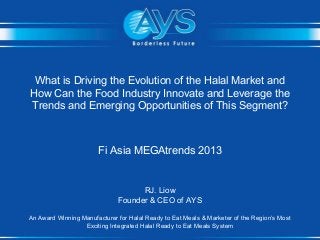 What is Driving the Evolution of the Halal Market and
How Can the Food Industry Innovate and Leverage the
Trends and Emerging Opportunities of This Segment?

Fi Asia MEGAtrends 2013

RJ. Liow
Founder & CEO of AYS
An Award Winning Manufacturer for Halal Ready to Eat Meals & Marketer of the Region’s Most
Exciting Integrated Halal Ready to Eat Meals System

 