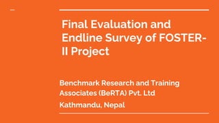 Final Evaluation and
Endline Survey of FOSTER-
II Project
Benchmark Research and Training
Associates (BeRTA) Pvt. Ltd
Kathmandu, Nepal
 