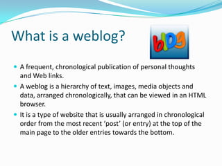 What is a weblog?
 A frequent, chronological publication of personal thoughts
  and Web links.
 A weblog is a hierarchy of text, images, media objects and
  data, arranged chronologically, that can be viewed in an HTML
  browser.
 It is a type of website that is usually arranged in chronological
  order from the most recent ‘post’ (or entry) at the top of the
  main page to the older entries towards the bottom.
 