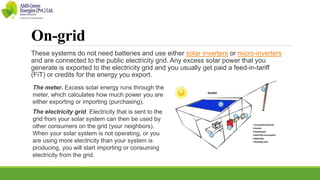 On-grid
These systems do not need batteries and use either solar inverters or micro-inverters
and are connected to the public electricity grid. Any excess solar power that you
generate is exported to the electricity grid and you usually get paid a feed-in-tariff
(FiT) or credits for the energy you export.
The meter. Excess solar energy runs through the
meter, which calculates how much power you are
either exporting or importing (purchasing).
The electricity grid. Electricity that is sent to the
grid from your solar system can then be used by
other consumers on the grid (your neighbors).
When your solar system is not operating, or you
are using more electricity than your system is
producing, you will start importing or consuming
electricity from the grid.
 