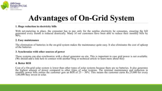 Advantages of On-Grid System
1. Huge reduction in electricity bills
With net-metering in place, the consumer has to pay only for the surplus electricity he consumes, ensuring the bill
generated every month is reduced drastically. Many of our customers have been able to reduce their monthly bills by
90%.
2. Easy maintenance
The elimination of batteries in the on-grid system makes the maintenance quite easy. It also eliminates the cost of upkeep
of the batteries
3. Synchronize with other sources of power
These systems can also synchronize with a diesel generator on site. This is important in case grid power is not available.
(We should add a link here to connect with another blog or technical article to learn more about this)
4. Better ROI
Cost of a On-grid solar system is lower than other types of solar systems because there are no batteries. It also generates
the highest amount of power compared to other types of solar systems. The minimal maintenance and reduction in
monthly power bills ensure the customer gets an ROI of 25 – 30%. This means the customer earns Rs.25,000 for every
1,00,000 they invest in solar.
 