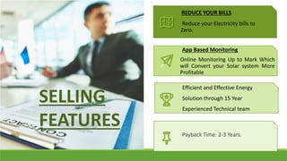 Efficient and Effective Energy
Solution through 15 Year
Experienced Technical team
Reduce your Electricity bills to
Zero.
REDUCE YOUR BILLS
SELLING
FEATURES
Online Monitoring Up to Mark Which
will Convert your Solar system More
Profitable
App Based Monitoring
Efficient and Effective Energy
Solution through 15 Year
Experienced Technical team
Payback Time: 2-3 Years.
 