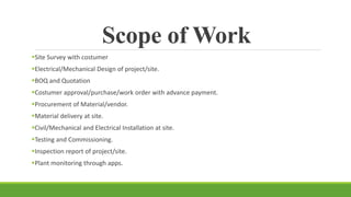 Scope of Work
Site Survey with costumer
Electrical/Mechanical Design of project/site.
BOQ and Quotation
Costumer approval/purchase/work order with advance payment.
Procurement of Material/vendor.
Material delivery at site.
Civil/Mechanical and Electrical Installation at site.
Testing and Commissioning.
Inspection report of project/site.
Plant monitoring through apps.
 