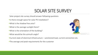 SOLAR SITE SURVEY
Solar project site survey should answer following questions
Is there enough space for solar PV installation?
What is the shadow free area?
What is the average sunlight there?
What is the orientation of the building?
What would be the azimuth angle?
Current state of electrical infrastructure – sanctioned load, current connection etc.
The average and peak requirements for the customer
 
