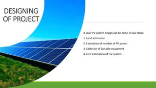 DESIGNING
OF PROJECT
A solar PV system design can be done in four steps:
1. Load estimation
2. Estimation of number of PV panels
3. Selection of Suitable equipment
4. Cost estimation of the system.
 