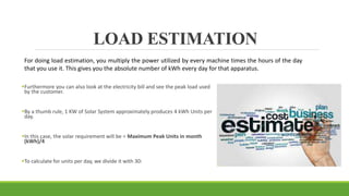 LOAD ESTIMATION
Furthermore you can also look at the electricity bill and see the peak load used
by the customer.
By a thumb rule, 1 KW of Solar System approximately produces 4 kWh Units per
day.
In this case, the solar requirement will be = Maximum Peak Units in month
(kWh)/4
To calculate for units per day, we divide it with 30:
For doing load estimation, you multiply the power utilized by every machine times the hours of the day
that you use it. This gives you the absolute number of kWh every day for that apparatus.
 