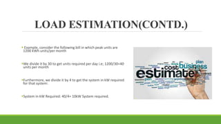 LOAD ESTIMATION(CONTD.)
 Example, consider the following bill in which peak units are
1200 kWh units/per month
We divide it by 30 to get units required per day i.e; 1200/30=40
units per month
Furthermore, we divide it by 4 to get the system in kW required
for that system:
System in kW Required: 40/4= 10kW System required.
 