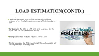 LOAD ESTIMATION(CONTD.)
 Another way to do load estimation is to multiply the
wattage of the fan, lights to the number of hours used per
day.
For Example, if a light of 12W is lit for 7 hours per day for
Solar, then the total Watt hour will be:
Energy consumed by bulbs = 12W x 7h = 84 Wh
Similarly we add the Watt Hour for all the appliances to get
the required Wh for the system.
 