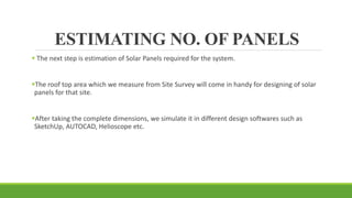 ESTIMATING NO. OF PANELS
 The next step is estimation of Solar Panels required for the system.
The roof top area which we measure from Site Survey will come in handy for designing of solar
panels for that site.
After taking the complete dimensions, we simulate it in different design softwares such as
SketchUp, AUTOCAD, Helioscope etc.
 