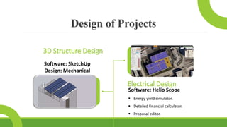 Design of Projects
Software: Helio Scope
 Energy yield simulator.
 Detailed financial calculator.
 Proposal editor.
Electrical Design
Software: SketchUp
Design: Mechanical
3D Structure Design
 